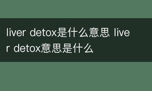 liver detox是什么意思 liver detox意思是什么