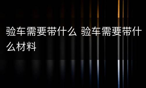 验车需要带什么 验车需要带什么材料