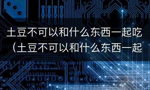 土豆不可以和什么东西一起吃（土豆不可以和什么东西一起吃会中毒）
