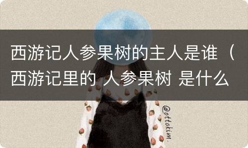 西游记人参果树的主人是谁（西游记里的 人参果树 是什么树 他还在吗）