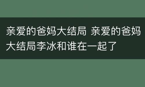亲爱的爸妈大结局 亲爱的爸妈大结局李冰和谁在一起了