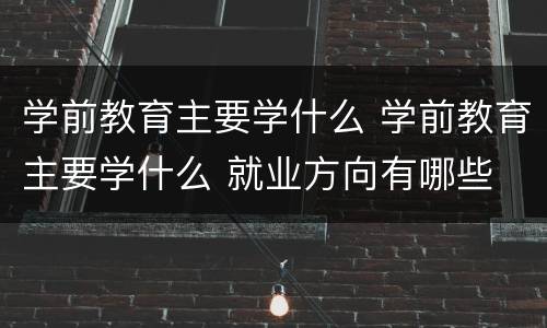 学前教育主要学什么 学前教育主要学什么 就业方向有哪些
