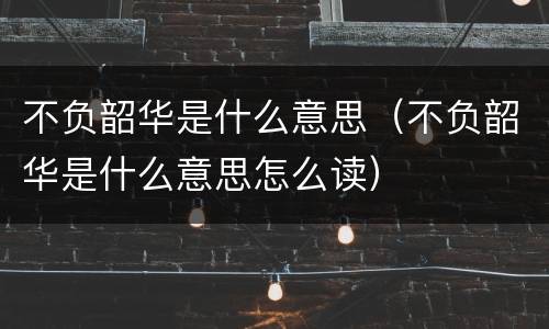 不负韶华是什么意思（不负韶华是什么意思怎么读）