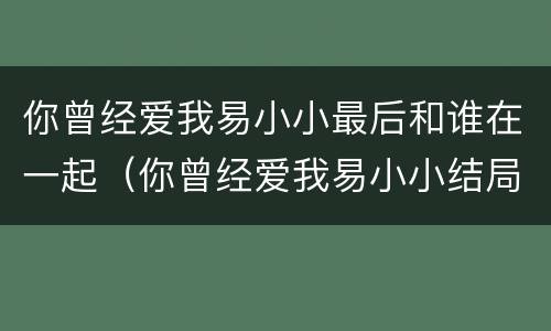 你曾经爱我易小小最后和谁在一起（你曾经爱我易小小结局）