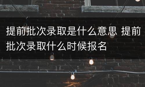 提前批次录取是什么意思 提前批次录取什么时候报名