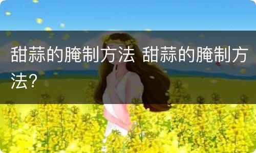 甜蒜的腌制方法 甜蒜的腌制方法?