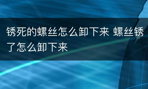 锈死的螺丝怎么卸下来 螺丝锈了怎么卸下来