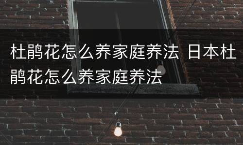 杜鹃花怎么养家庭养法 日本杜鹃花怎么养家庭养法
