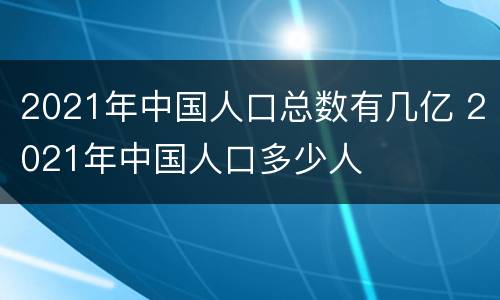 2021年中国人口总数有几亿 2021年中国人口多少人