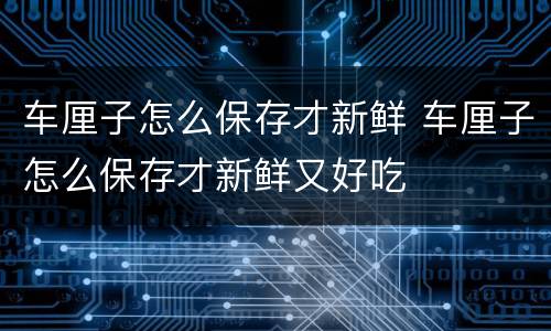 车厘子怎么保存才新鲜 车厘子怎么保存才新鲜又好吃