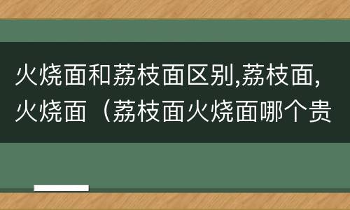 火烧面和荔枝面区别,荔枝面,火烧面（荔枝面火烧面哪个贵）