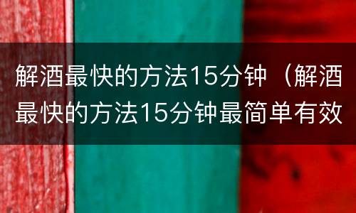 解酒最快的方法15分钟（解酒最快的方法15分钟最简单有效）
