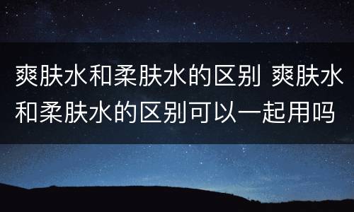 爽肤水和柔肤水的区别 爽肤水和柔肤水的区别可以一起用吗