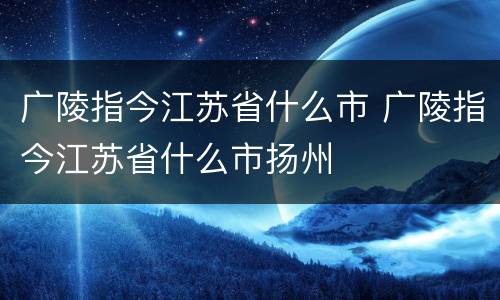 广陵指今江苏省什么市 广陵指今江苏省什么市扬州