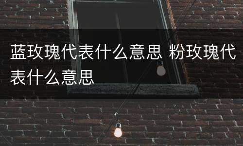 蓝玫瑰代表什么意思 粉玫瑰代表什么意思