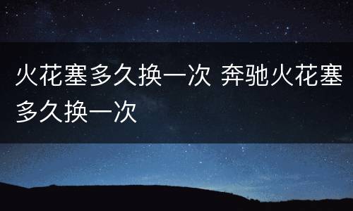 火花塞多久换一次 奔驰火花塞多久换一次