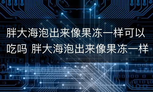 胖大海泡出来像果冻一样可以吃吗 胖大海泡出来像果冻一样可以吃吗有毒吗