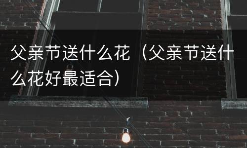 父亲节送什么花（父亲节送什么花好最适合）