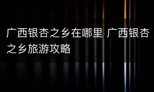 广西银杏之乡在哪里 广西银杏之乡旅游攻略