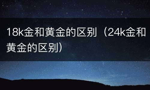 18k金和黄金的区别（24k金和黄金的区别）