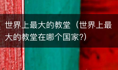世界上最大的教堂（世界上最大的教堂在哪个国家?）