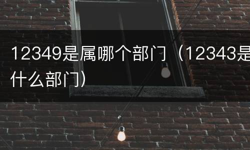 12349是属哪个部门（12343是什么部门）