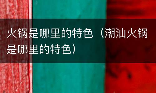 火锅是哪里的特色（潮汕火锅是哪里的特色）