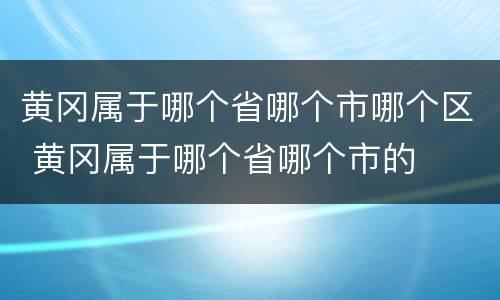 黄冈属于哪个省哪个市哪个区 黄冈属于哪个省哪个市的