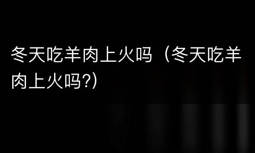 冬天吃羊肉上火吗（冬天吃羊肉上火吗?）