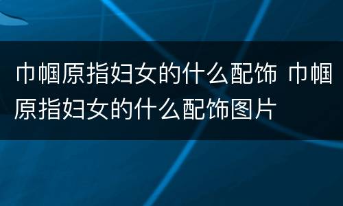 巾帼原指妇女的什么配饰 巾帼原指妇女的什么配饰图片
