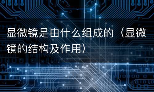 显微镜是由什么组成的（显微镜的结构及作用）