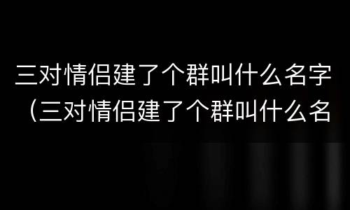 三对情侣建了个群叫什么名字（三对情侣建了个群叫什么名字呢）