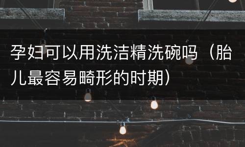 孕妇可以用洗洁精洗碗吗（胎儿最容易畸形的时期）