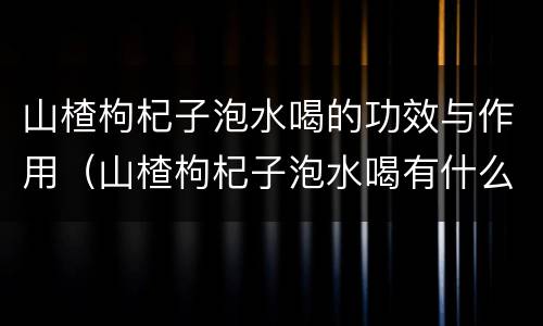 山楂枸杞子泡水喝的功效与作用（山楂枸杞子泡水喝有什么功效与作用）