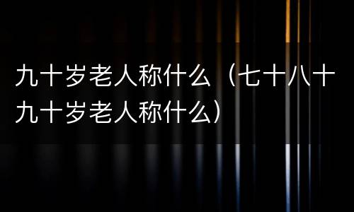 九十岁老人称什么（七十八十九十岁老人称什么）