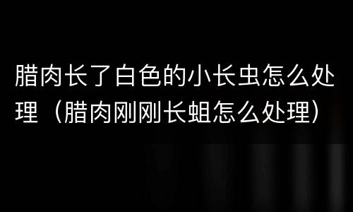 腊肉长了白色的小长虫怎么处理（腊肉刚刚长蛆怎么处理）