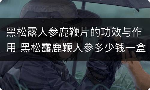 黑松露人参鹿鞭片的功效与作用 黑松露鹿鞭人参多少钱一盒
