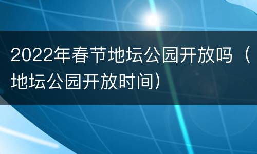 2022年春节地坛公园开放吗（地坛公园开放时间）