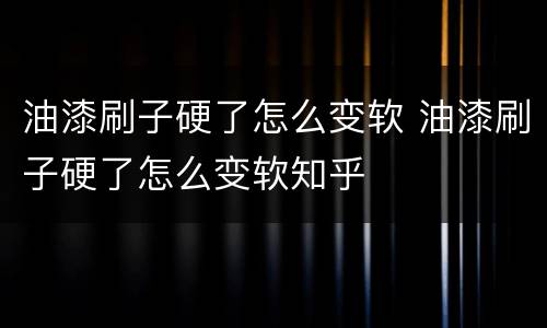油漆刷子硬了怎么变软 油漆刷子硬了怎么变软知乎