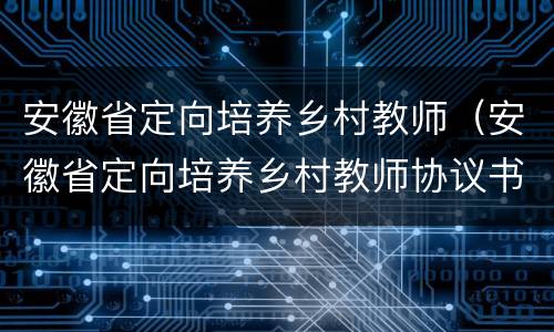 安徽省定向培养乡村教师（安徽省定向培养乡村教师协议书）
