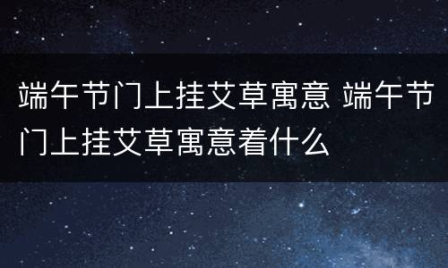 端午节门上挂艾草寓意 端午节门上挂艾草寓意着什么