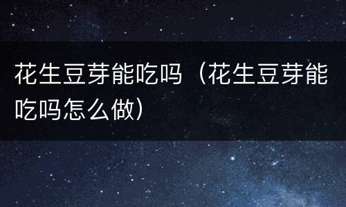 花生豆芽能吃吗（花生豆芽能吃吗怎么做）