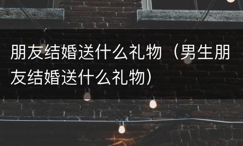 朋友结婚送什么礼物（男生朋友结婚送什么礼物）