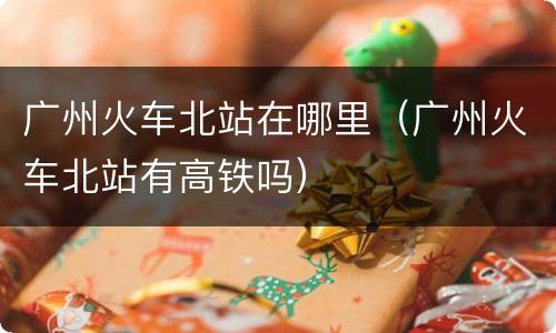 广州火车北站在哪里（广州火车北站有高铁吗）