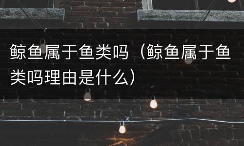 鲸鱼属于鱼类吗（鲸鱼属于鱼类吗理由是什么）