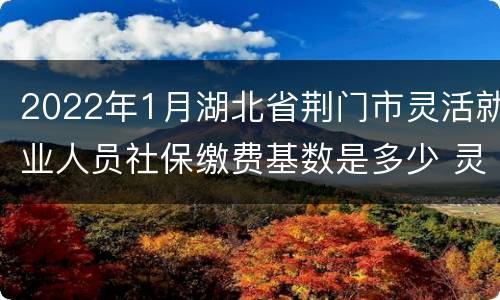2022年1月湖北省荆门市灵活就业人员社保缴费基数是多少 灵活就业人员社保缴费基数是多少