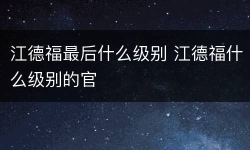 江德福最后什么级别 江德福什么级别的官