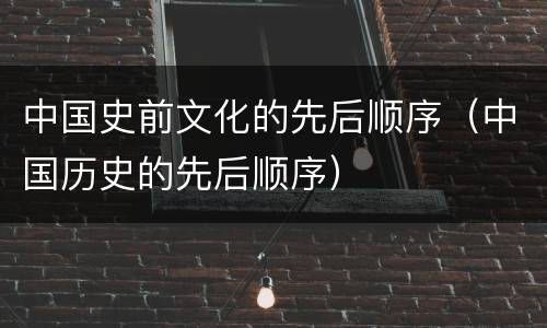 中国史前文化的先后顺序（中国历史的先后顺序）