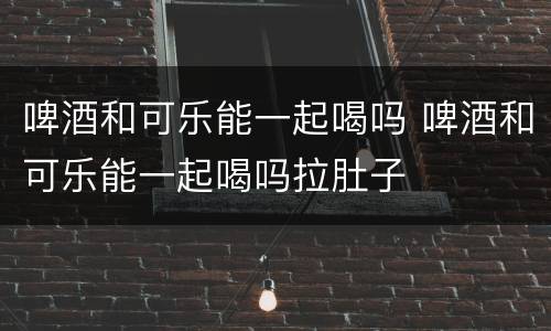 啤酒和可乐能一起喝吗 啤酒和可乐能一起喝吗拉肚子