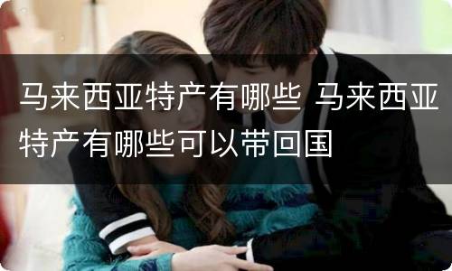 马来西亚特产有哪些 马来西亚特产有哪些可以带回国